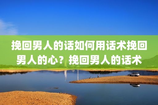 挽回男人的话如何用话术挽回男人的心？挽回男人的话术