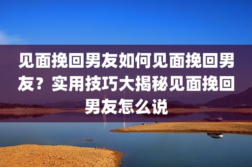 见面挽回男友如何见面挽回男友？实用技巧大揭秘见面挽回男友怎么说