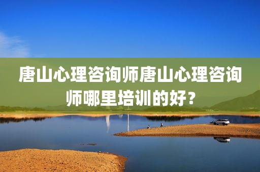 唐山心理咨询师唐山心理咨询师哪里培训的好？