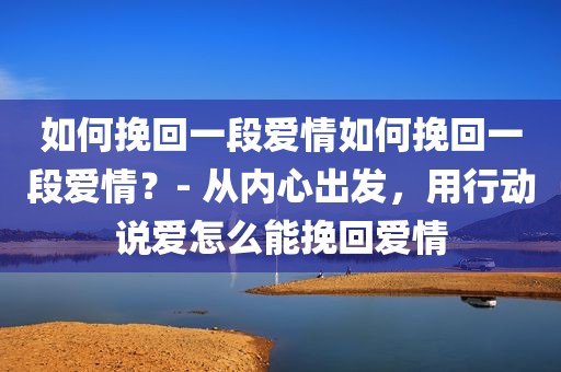 如何挽回一段爱情如何挽回一段爱情？- 从内心出发，用行动说爱怎么能挽回爱情