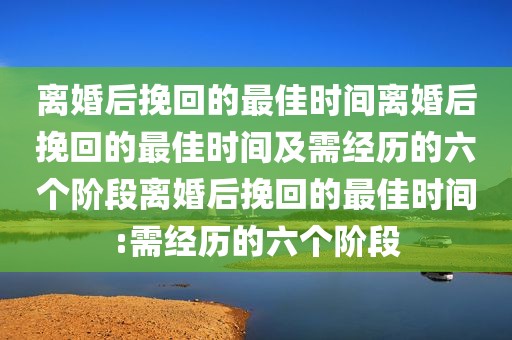 离婚后挽回的最佳时间离婚后挽回的最佳时间及需经历的六个阶段离婚后挽回的最佳时间:需经历的六个阶段