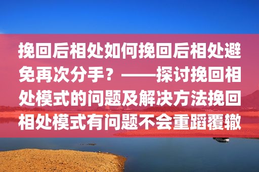 挽回后相处如何挽回后相处避免再次分手？——探讨挽回相处模式的问题及解决方法挽回相处模式有问题不会重蹈覆辙