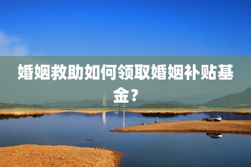 婚姻救助如何领取婚姻补贴基金？