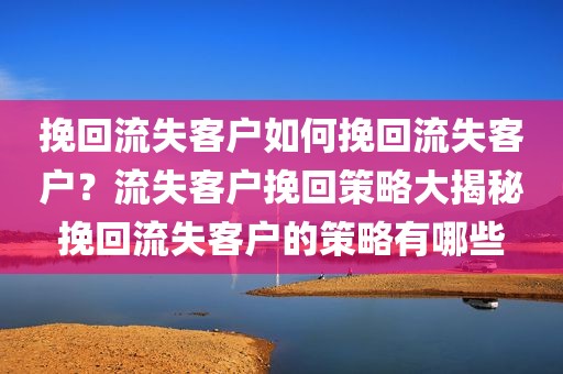 挽回流失客户如何挽回流失客户？流失客户挽回策略大揭秘挽回流失客户的策略有哪些