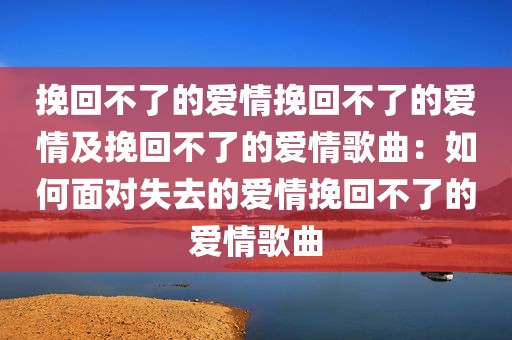 挽回不了的爱情挽回不了的爱情及挽回不了的爱情歌曲：如何面对失去的爱情挽回不了的爱情歌曲