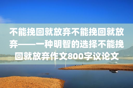 不能挽回就放弃不能挽回就放弃——一种明智的选择不能挽回就放弃作文800字议论文