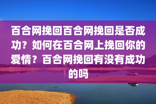 百合网挽回百合网挽回是否成功？如何在百合网上挽回你的爱情？百合网挽回有没有成功的吗