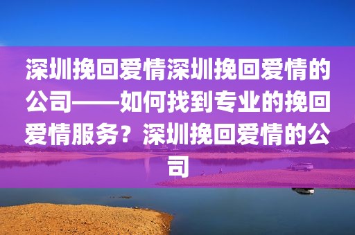 深圳挽回爱情深圳挽回爱情的公司——如何找到专业的挽回爱情服务？深圳挽回爱情的公司