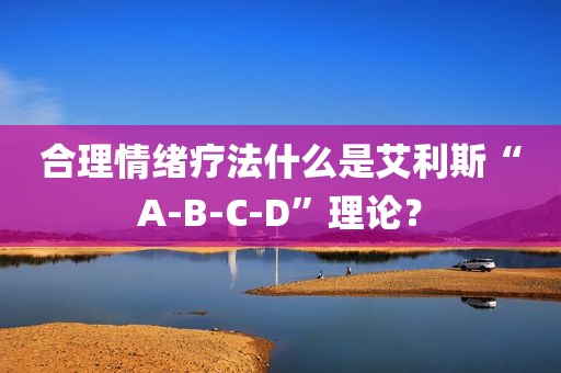 合理情绪疗法什么是艾利斯“A-B-C-D”理论？