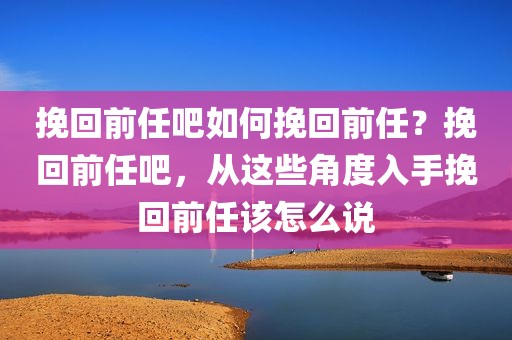 挽回前任吧如何挽回前任？挽回前任吧，从这些角度入手挽回前任该怎么说