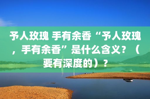 予人玫瑰 手有余香“予人玫瑰，手有余香”是什么含义？（要有深度的）？