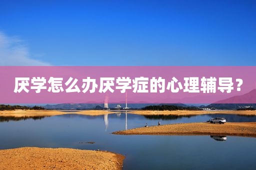 厌学怎么办厌学症的心理辅导？