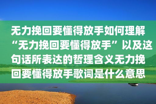 无力挽回要懂得放手如何理解“无力挽回要懂得放手”以及这句话所表达的哲理含义无力挽回要懂得放手歌词是什么意思