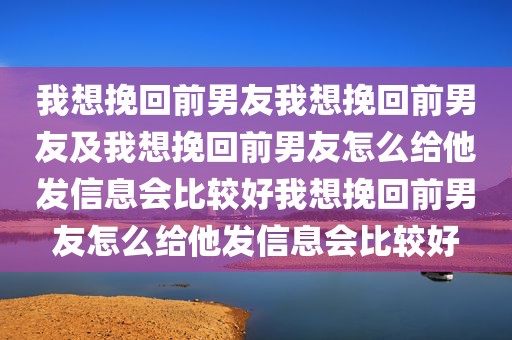 我想挽回前男友我想挽回前男友及我想挽回前男友怎么给他发信息会比较好我想挽回前男友怎么给他发信息会比较好