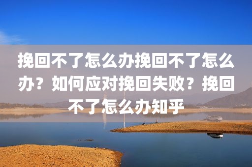 挽回不了怎么办挽回不了怎么办？如何应对挽回失败？挽回不了怎么办知乎
