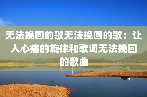 无法挽回的歌无法挽回的歌：让人心痛的旋律和歌词无法挽回的歌曲