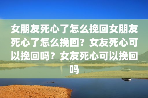 女朋友死心了怎么挽回女朋友死心了怎么挽回？女友死心可以挽回吗？女友死心可以挽回吗
