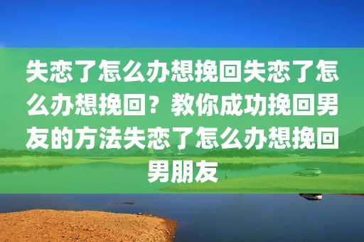 失恋了怎么办想挽回失恋了怎么办想挽回？教你成功挽回男友的方法失恋了怎么办想挽回男朋友