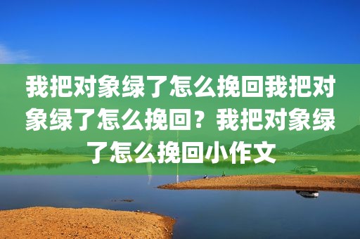 我把对象绿了怎么挽回我把对象绿了怎么挽回？我把对象绿了怎么挽回小作文