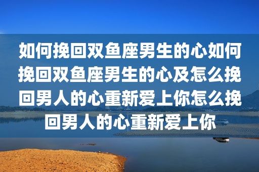 如何挽回双鱼座男生的心如何挽回双鱼座男生的心及怎么挽回男人的心重新爱上你怎么挽回男人的心重新爱上你