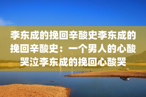 李东成的挽回辛酸史李东成的挽回辛酸史：一个男人的心酸哭泣李东成的挽回心酸哭