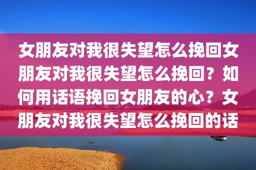 女朋友对我很失望怎么挽回女朋友对我很失望怎么挽回？如何用话语挽回女朋友的心？女朋友对我很失望怎么挽回的话