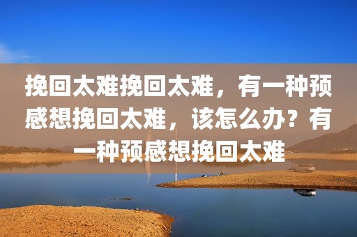 挽回太难挽回太难，有一种预感想挽回太难，该怎么办？有一种预感想挽回太难