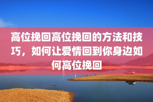 高位挽回高位挽回的方法和技巧，如何让爱情回到你身边如何高位挽回