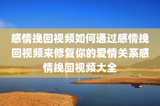 感情挽回视频如何通过感情挽回视频来修复你的爱情关系感情挽回视频大全