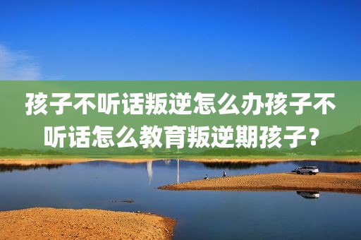 孩子不听话叛逆怎么办孩子不听话怎么教育叛逆期孩子？