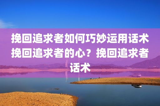 挽回追求者如何巧妙运用话术挽回追求者的心？挽回追求者话术