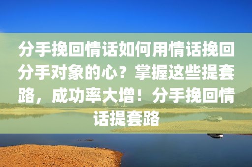 分手挽回情话如何用情话挽回分手对象的心？掌握这些提套路，成功率大增！分手挽回情话提套路
