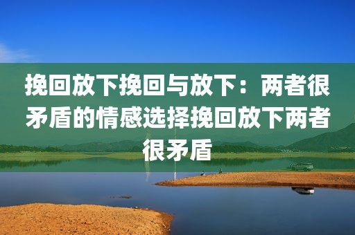 挽回放下挽回与放下：两者很矛盾的情感选择挽回放下两者很矛盾
