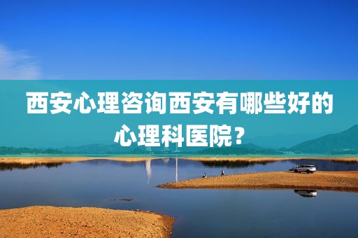 西安心理咨询西安有哪些好的心理科医院？