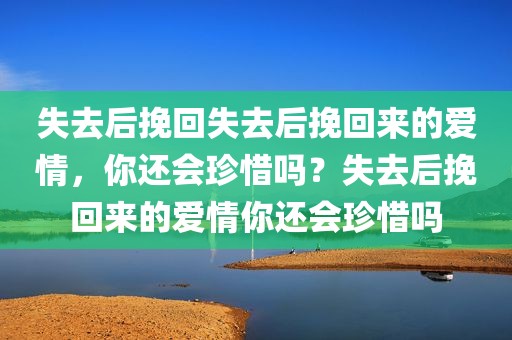 失去后挽回失去后挽回来的爱情，你还会珍惜吗？失去后挽回来的爱情你还会珍惜吗