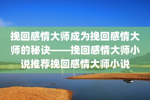 挽回感情大师成为挽回感情大师的秘诀——挽回感情大师小说推荐挽回感情大师小说