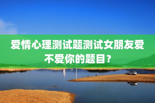 爱情心理测试题测试女朋友爱不爱你的题目？