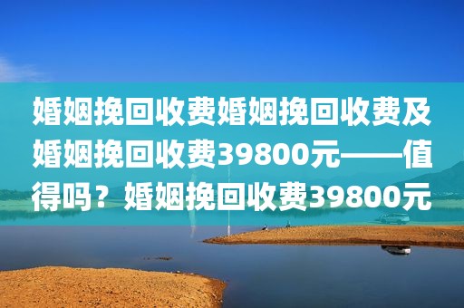 婚姻挽回收费婚姻挽回收费及婚姻挽回收费39800元——值得吗？婚姻挽回收费39800元