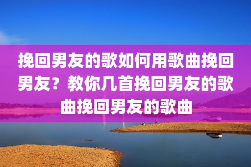挽回男友的歌如何用歌曲挽回男友？教你几首挽回男友的歌曲挽回男友的歌曲