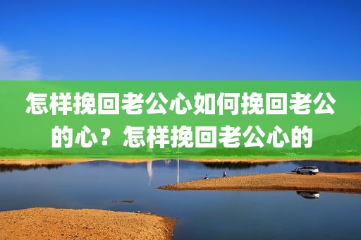 怎样挽回老公心如何挽回老公的心？怎样挽回老公心的