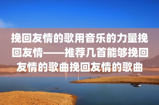 挽回友情的歌用音乐的力量挽回友情——推荐几首能够挽回友情的歌曲挽回友情的歌曲