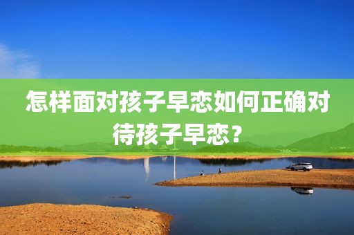 怎样面对孩子早恋如何正确对待孩子早恋？
