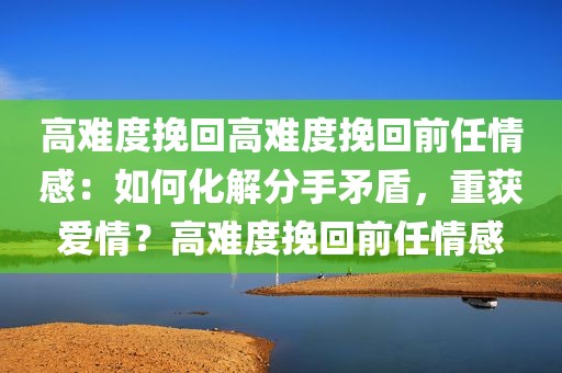 高难度挽回高难度挽回前任情感：如何化解分手矛盾，重获爱情？高难度挽回前任情感