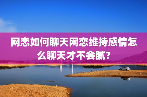 网恋如何聊天网恋维持感情怎么聊天才不会腻？