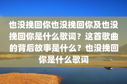 也没挽回你也没挽回你及也没挽回你是什么歌词？这首歌曲的背后故事是什么？也没挽回你是什么歌词