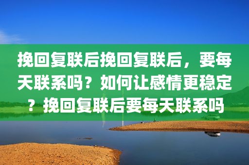 挽回复联后挽回复联后，要每天联系吗？如何让感情更稳定？挽回复联后要每天联系吗