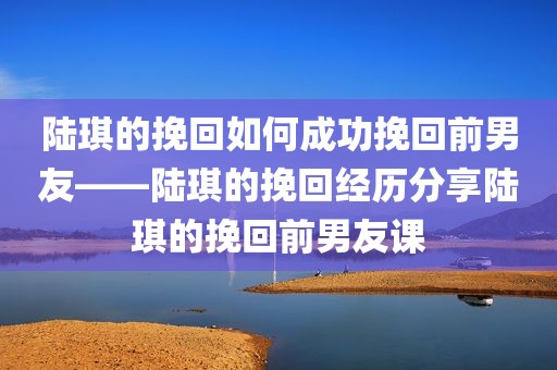 陆琪的挽回如何成功挽回前男友——陆琪的挽回经历分享陆琪的挽回前男友课