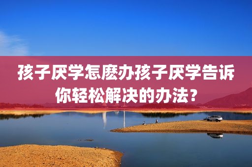 孩子厌学怎麽办孩子厌学告诉你轻松解决的办法？