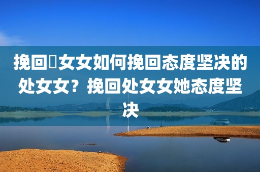 挽回處女女如何挽回态度坚决的处女女？挽回处女女她态度坚决