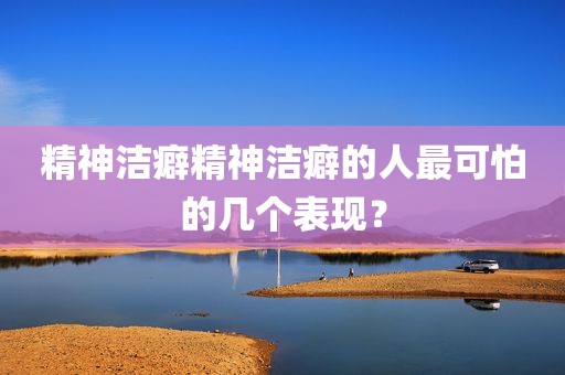 精神洁癖精神洁癖的人最可怕的几个表现？